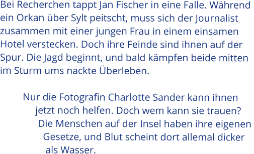 Bei Recherchen tappt Jan Fischer in eine Falle. Während  ein Orkan über Sylt peitscht, muss sich der Journalist  zusammen mit einer jungen Frau in einem einsamen  Hotel verstecken. Doch ihre Feinde sind ihnen auf der  Spur. Die Jagd beginnt, und bald kämpfen beide mitten  im Sturm ums nackte Überleben.           Nur die Fotografin Charlotte Sander kann ihnen                jetzt noch helfen. Doch wem kann sie trauen?                 Die Menschen auf der Insel haben ihre eigenen                   Gesetze, und Blut scheint dort allemal dicker                    als Wasser.